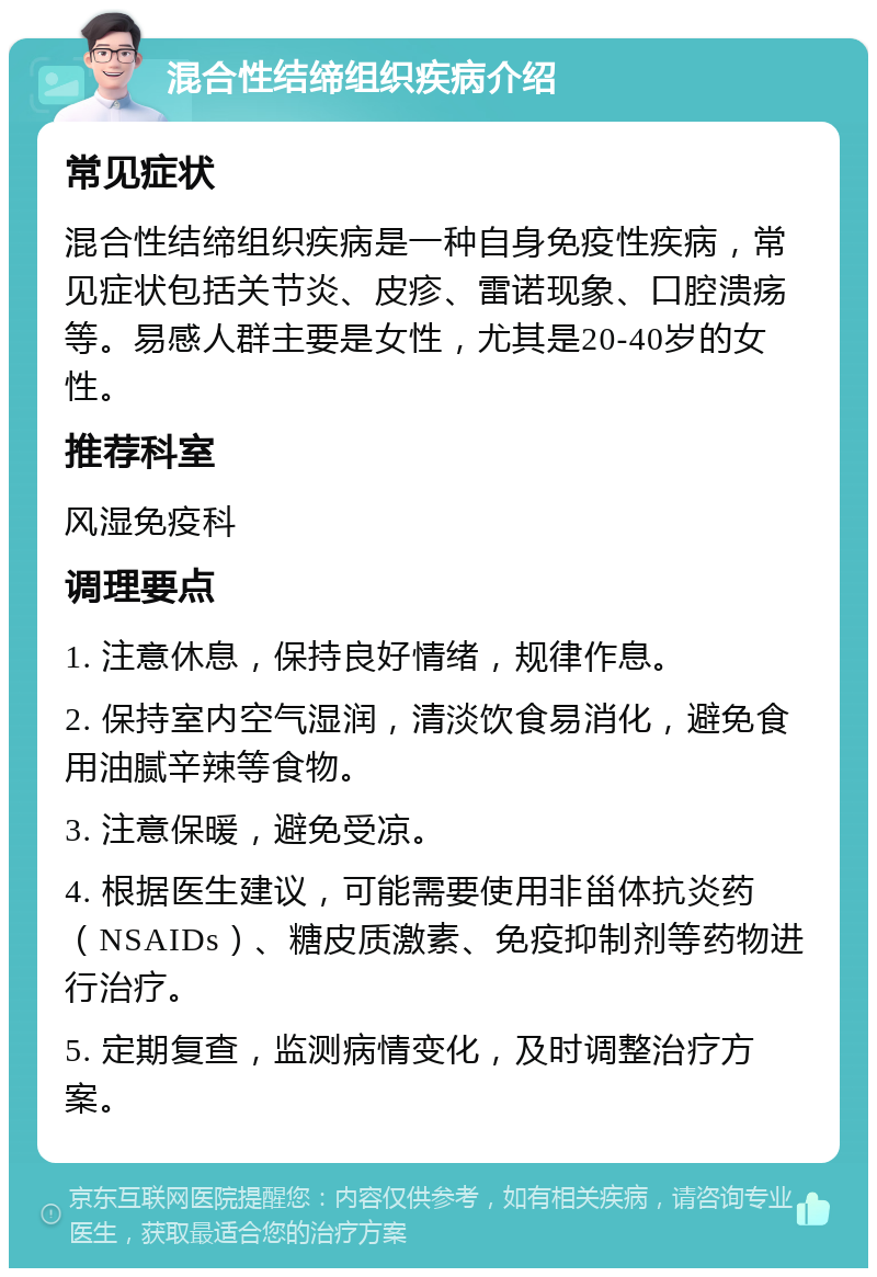 混合性结缔组织疾病介绍 常见症状 混合性结缔组织疾病是一种自身免疫性疾病，常见症状包括关节炎、皮疹、雷诺现象、口腔溃疡等。易感人群主要是女性，尤其是20-40岁的女性。 推荐科室 风湿免疫科 调理要点 1. 注意休息，保持良好情绪，规律作息。 2. 保持室内空气湿润，清淡饮食易消化，避免食用油腻辛辣等食物。 3. 注意保暖，避免受凉。 4. 根据医生建议，可能需要使用非甾体抗炎药（NSAIDs）、糖皮质激素、免疫抑制剂等药物进行治疗。 5. 定期复查，监测病情变化，及时调整治疗方案。