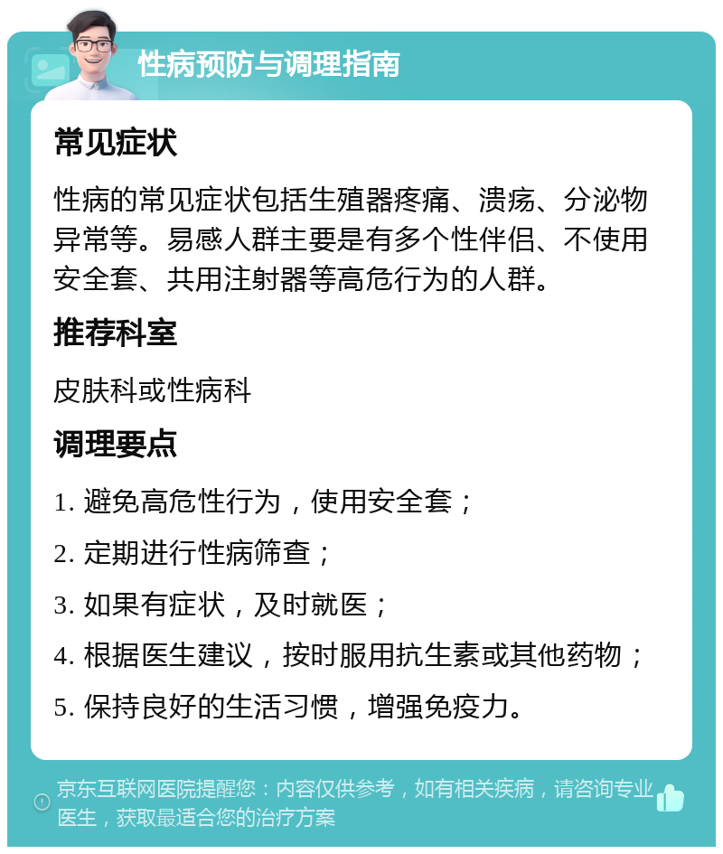 性病预防与调理指南 常见症状 性病的常见症状包括生殖器疼痛、溃疡、分泌物异常等。易感人群主要是有多个性伴侣、不使用安全套、共用注射器等高危行为的人群。 推荐科室 皮肤科或性病科 调理要点 1. 避免高危性行为，使用安全套； 2. 定期进行性病筛查； 3. 如果有症状，及时就医； 4. 根据医生建议，按时服用抗生素或其他药物； 5. 保持良好的生活习惯，增强免疫力。