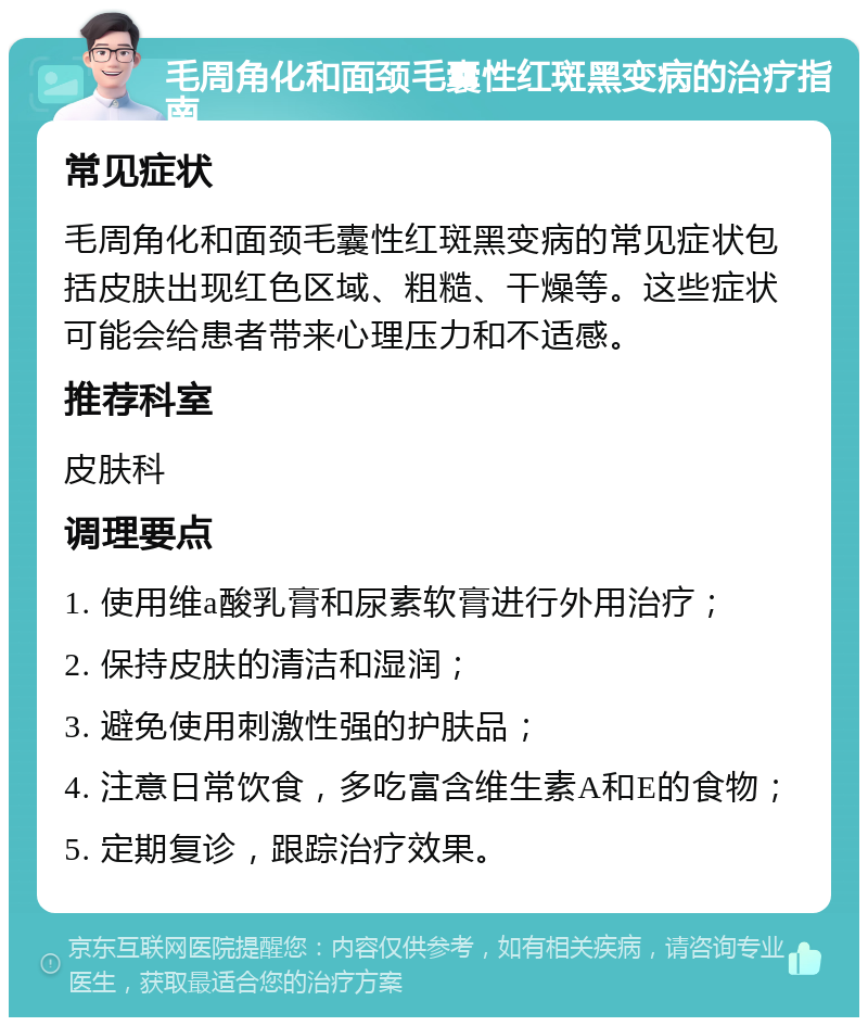 毛周角化和面颈毛囊性红斑黑变病的治疗指南 常见症状 毛周角化和面颈毛囊性红斑黑变病的常见症状包括皮肤出现红色区域、粗糙、干燥等。这些症状可能会给患者带来心理压力和不适感。 推荐科室 皮肤科 调理要点 1. 使用维a酸乳膏和尿素软膏进行外用治疗； 2. 保持皮肤的清洁和湿润； 3. 避免使用刺激性强的护肤品； 4. 注意日常饮食，多吃富含维生素A和E的食物； 5. 定期复诊，跟踪治疗效果。