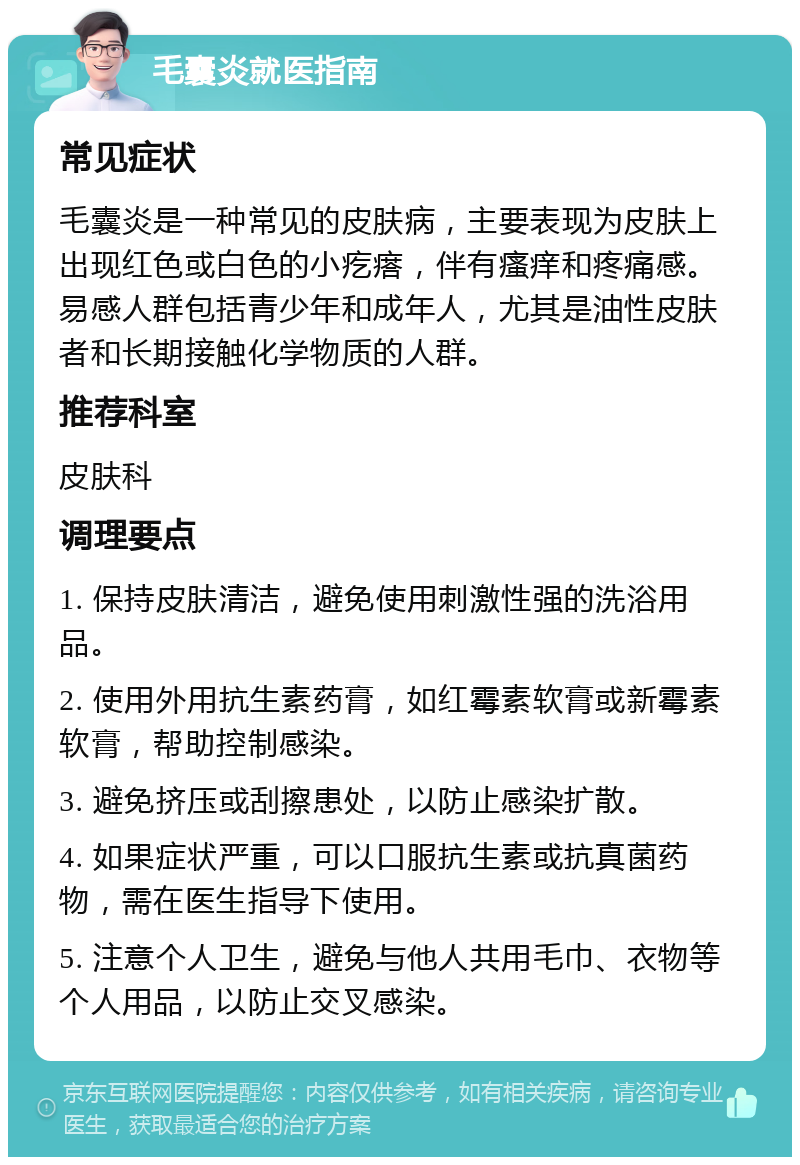 毛囊炎就医指南 常见症状 毛囊炎是一种常见的皮肤病，主要表现为皮肤上出现红色或白色的小疙瘩，伴有瘙痒和疼痛感。易感人群包括青少年和成年人，尤其是油性皮肤者和长期接触化学物质的人群。 推荐科室 皮肤科 调理要点 1. 保持皮肤清洁，避免使用刺激性强的洗浴用品。 2. 使用外用抗生素药膏，如红霉素软膏或新霉素软膏，帮助控制感染。 3. 避免挤压或刮擦患处，以防止感染扩散。 4. 如果症状严重，可以口服抗生素或抗真菌药物，需在医生指导下使用。 5. 注意个人卫生，避免与他人共用毛巾、衣物等个人用品，以防止交叉感染。