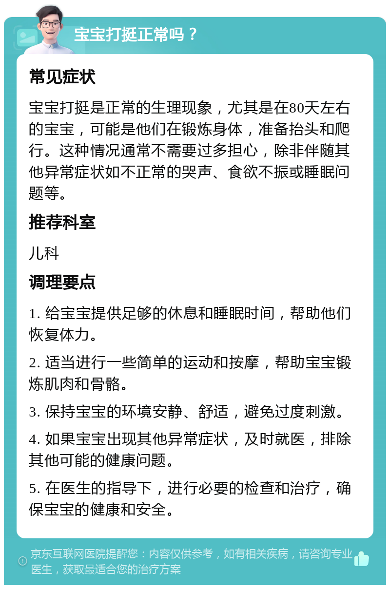 宝宝打挺正常吗？ 常见症状 宝宝打挺是正常的生理现象，尤其是在80天左右的宝宝，可能是他们在锻炼身体，准备抬头和爬行。这种情况通常不需要过多担心，除非伴随其他异常症状如不正常的哭声、食欲不振或睡眠问题等。 推荐科室 儿科 调理要点 1. 给宝宝提供足够的休息和睡眠时间，帮助他们恢复体力。 2. 适当进行一些简单的运动和按摩，帮助宝宝锻炼肌肉和骨骼。 3. 保持宝宝的环境安静、舒适，避免过度刺激。 4. 如果宝宝出现其他异常症状，及时就医，排除其他可能的健康问题。 5. 在医生的指导下，进行必要的检查和治疗，确保宝宝的健康和安全。