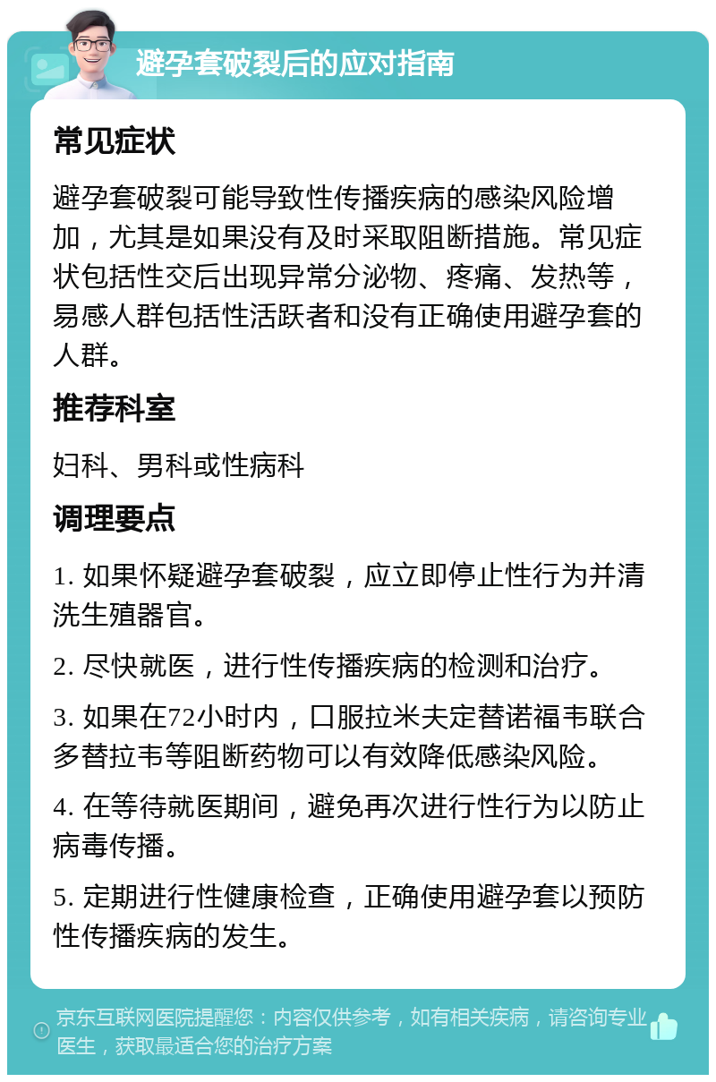 避孕套破裂后的应对指南 常见症状 避孕套破裂可能导致性传播疾病的感染风险增加，尤其是如果没有及时采取阻断措施。常见症状包括性交后出现异常分泌物、疼痛、发热等，易感人群包括性活跃者和没有正确使用避孕套的人群。 推荐科室 妇科、男科或性病科 调理要点 1. 如果怀疑避孕套破裂，应立即停止性行为并清洗生殖器官。 2. 尽快就医，进行性传播疾病的检测和治疗。 3. 如果在72小时内，口服拉米夫定替诺福韦联合多替拉韦等阻断药物可以有效降低感染风险。 4. 在等待就医期间，避免再次进行性行为以防止病毒传播。 5. 定期进行性健康检查，正确使用避孕套以预防性传播疾病的发生。