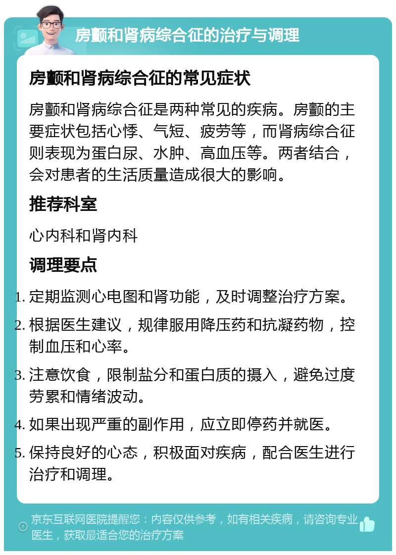 房颤和肾病综合征的治疗与调理 房颤和肾病综合征的常见症状 房颤和肾病综合征是两种常见的疾病。房颤的主要症状包括心悸、气短、疲劳等，而肾病综合征则表现为蛋白尿、水肿、高血压等。两者结合，会对患者的生活质量造成很大的影响。 推荐科室 心内科和肾内科 调理要点 定期监测心电图和肾功能，及时调整治疗方案。 根据医生建议，规律服用降压药和抗凝药物，控制血压和心率。 注意饮食，限制盐分和蛋白质的摄入，避免过度劳累和情绪波动。 如果出现严重的副作用，应立即停药并就医。 保持良好的心态，积极面对疾病，配合医生进行治疗和调理。