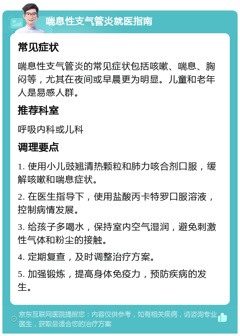 喘息性支气管炎就医指南 常见症状 喘息性支气管炎的常见症状包括咳嗽、喘息、胸闷等，尤其在夜间或早晨更为明显。儿童和老年人是易感人群。 推荐科室 呼吸内科或儿科 调理要点 1. 使用小儿豉翘清热颗粒和肺力咳合剂口服，缓解咳嗽和喘息症状。 2. 在医生指导下，使用盐酸丙卡特罗口服溶液，控制病情发展。 3. 给孩子多喝水，保持室内空气湿润，避免刺激性气体和粉尘的接触。 4. 定期复查，及时调整治疗方案。 5. 加强锻炼，提高身体免疫力，预防疾病的发生。