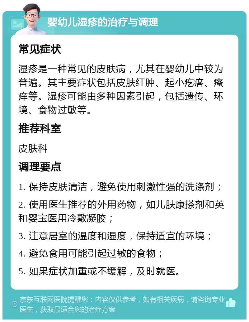 婴幼儿湿疹的治疗与调理 常见症状 湿疹是一种常见的皮肤病，尤其在婴幼儿中较为普遍。其主要症状包括皮肤红肿、起小疙瘩、瘙痒等。湿疹可能由多种因素引起，包括遗传、环境、食物过敏等。 推荐科室 皮肤科 调理要点 1. 保持皮肤清洁，避免使用刺激性强的洗涤剂； 2. 使用医生推荐的外用药物，如儿肤康搽剂和英和婴宝医用冷敷凝胶； 3. 注意居室的温度和湿度，保持适宜的环境； 4. 避免食用可能引起过敏的食物； 5. 如果症状加重或不缓解，及时就医。