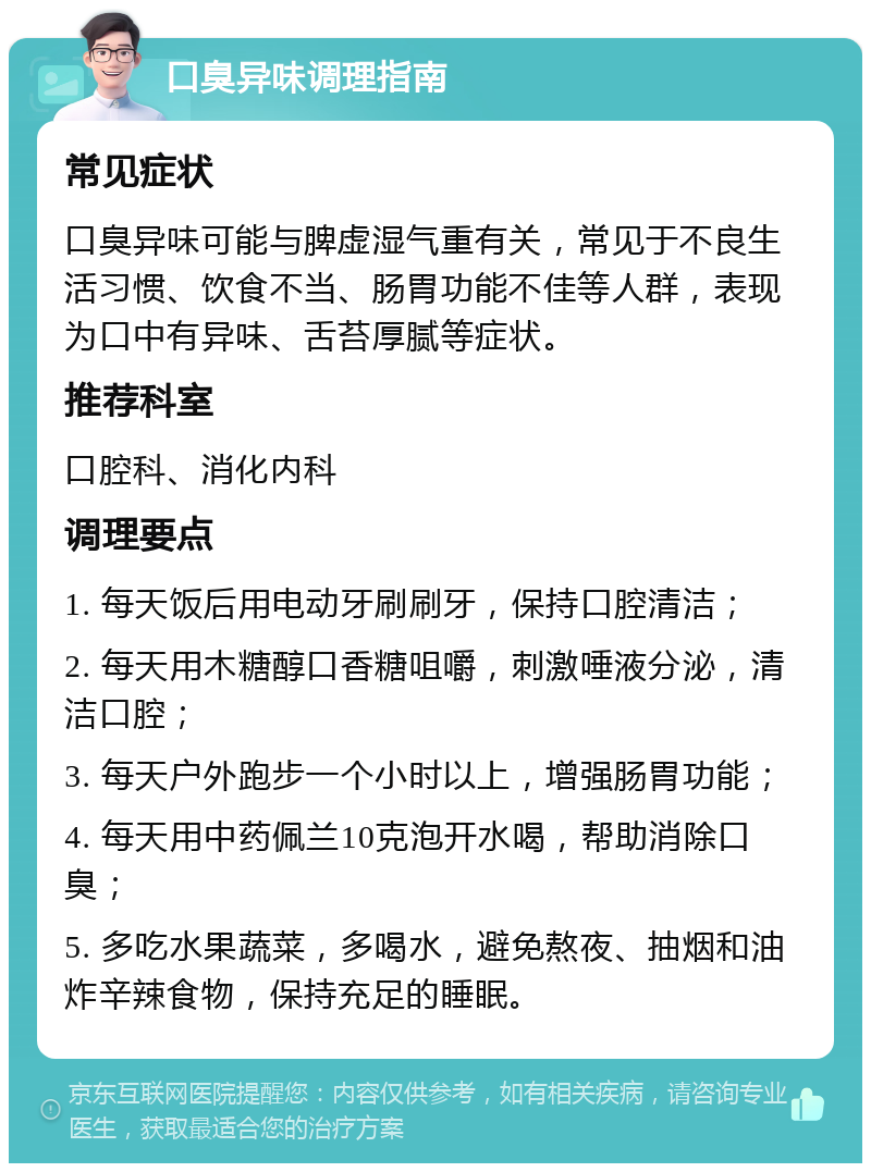 口臭异味调理指南 常见症状 口臭异味可能与脾虚湿气重有关，常见于不良生活习惯、饮食不当、肠胃功能不佳等人群，表现为口中有异味、舌苔厚腻等症状。 推荐科室 口腔科、消化内科 调理要点 1. 每天饭后用电动牙刷刷牙，保持口腔清洁； 2. 每天用木糖醇口香糖咀嚼，刺激唾液分泌，清洁口腔； 3. 每天户外跑步一个小时以上，增强肠胃功能； 4. 每天用中药佩兰10克泡开水喝，帮助消除口臭； 5. 多吃水果蔬菜，多喝水，避免熬夜、抽烟和油炸辛辣食物，保持充足的睡眠。