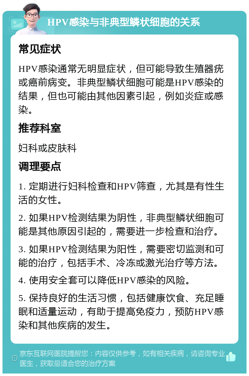 HPV感染与非典型鳞状细胞的关系 常见症状 HPV感染通常无明显症状，但可能导致生殖器疣或癌前病变。非典型鳞状细胞可能是HPV感染的结果，但也可能由其他因素引起，例如炎症或感染。 推荐科室 妇科或皮肤科 调理要点 1. 定期进行妇科检查和HPV筛查，尤其是有性生活的女性。 2. 如果HPV检测结果为阴性，非典型鳞状细胞可能是其他原因引起的，需要进一步检查和治疗。 3. 如果HPV检测结果为阳性，需要密切监测和可能的治疗，包括手术、冷冻或激光治疗等方法。 4. 使用安全套可以降低HPV感染的风险。 5. 保持良好的生活习惯，包括健康饮食、充足睡眠和适量运动，有助于提高免疫力，预防HPV感染和其他疾病的发生。