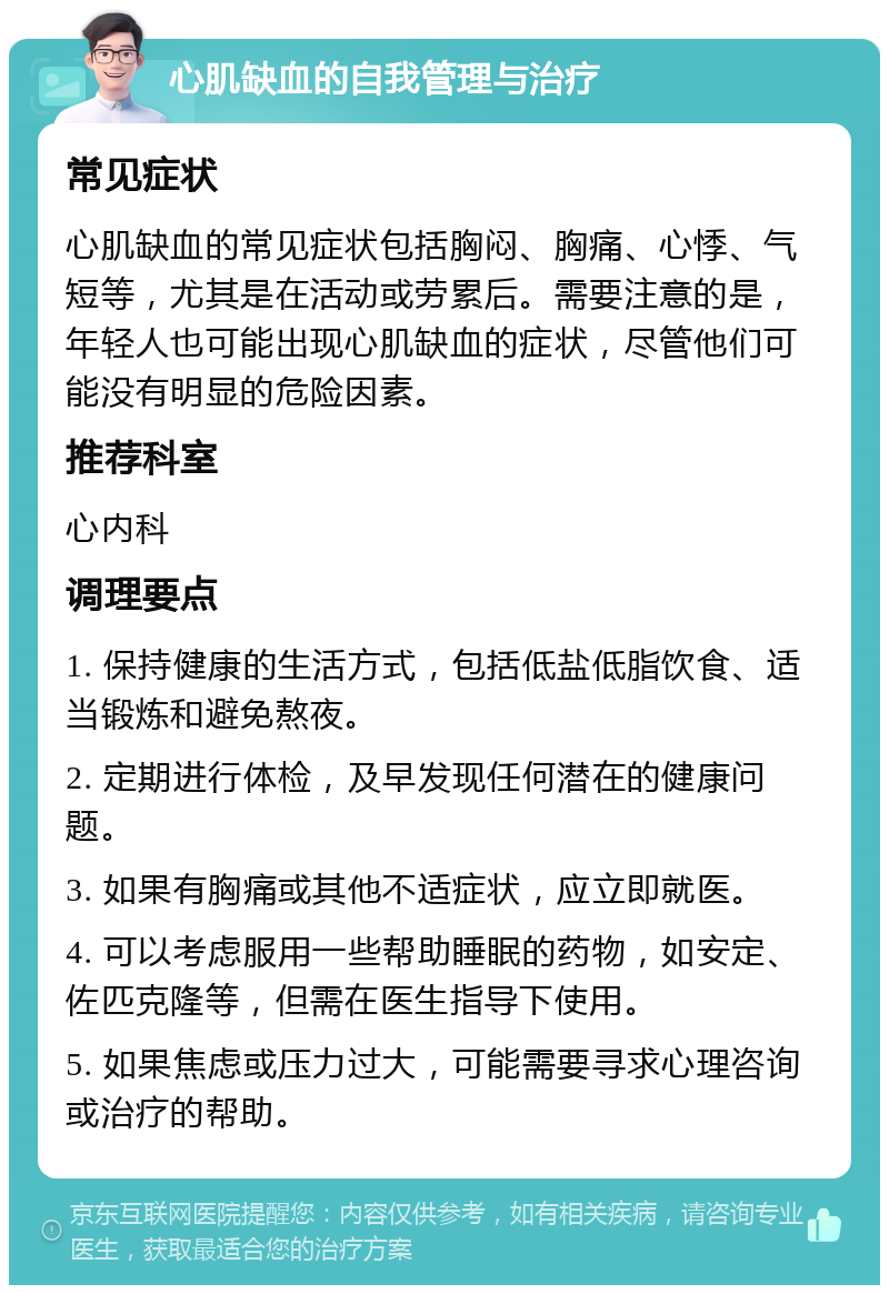 心肌缺血的自我管理与治疗 常见症状 心肌缺血的常见症状包括胸闷、胸痛、心悸、气短等，尤其是在活动或劳累后。需要注意的是，年轻人也可能出现心肌缺血的症状，尽管他们可能没有明显的危险因素。 推荐科室 心内科 调理要点 1. 保持健康的生活方式，包括低盐低脂饮食、适当锻炼和避免熬夜。 2. 定期进行体检，及早发现任何潜在的健康问题。 3. 如果有胸痛或其他不适症状，应立即就医。 4. 可以考虑服用一些帮助睡眠的药物，如安定、佐匹克隆等，但需在医生指导下使用。 5. 如果焦虑或压力过大，可能需要寻求心理咨询或治疗的帮助。