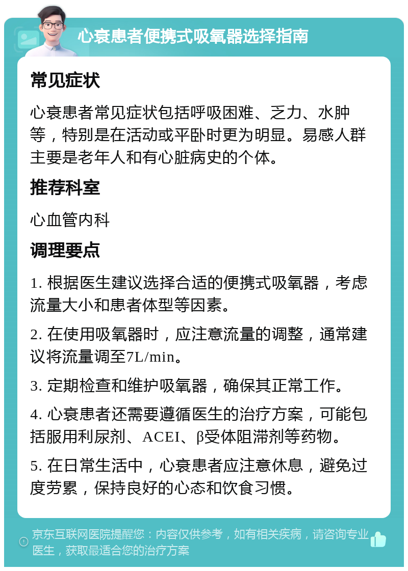 心衰患者便携式吸氧器选择指南 常见症状 心衰患者常见症状包括呼吸困难、乏力、水肿等，特别是在活动或平卧时更为明显。易感人群主要是老年人和有心脏病史的个体。 推荐科室 心血管内科 调理要点 1. 根据医生建议选择合适的便携式吸氧器，考虑流量大小和患者体型等因素。 2. 在使用吸氧器时，应注意流量的调整，通常建议将流量调至7L/min。 3. 定期检查和维护吸氧器，确保其正常工作。 4. 心衰患者还需要遵循医生的治疗方案，可能包括服用利尿剂、ACEI、β受体阻滞剂等药物。 5. 在日常生活中，心衰患者应注意休息，避免过度劳累，保持良好的心态和饮食习惯。