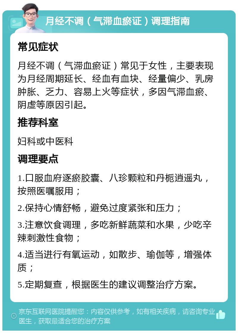 月经不调（气滞血瘀证）调理指南 常见症状 月经不调（气滞血瘀证）常见于女性，主要表现为月经周期延长、经血有血块、经量偏少、乳房肿胀、乏力、容易上火等症状，多因气滞血瘀、阴虚等原因引起。 推荐科室 妇科或中医科 调理要点 1.口服血府逐瘀胶囊、八珍颗粒和丹栀逍遥丸，按照医嘱服用； 2.保持心情舒畅，避免过度紧张和压力； 3.注意饮食调理，多吃新鲜蔬菜和水果，少吃辛辣刺激性食物； 4.适当进行有氧运动，如散步、瑜伽等，增强体质； 5.定期复查，根据医生的建议调整治疗方案。