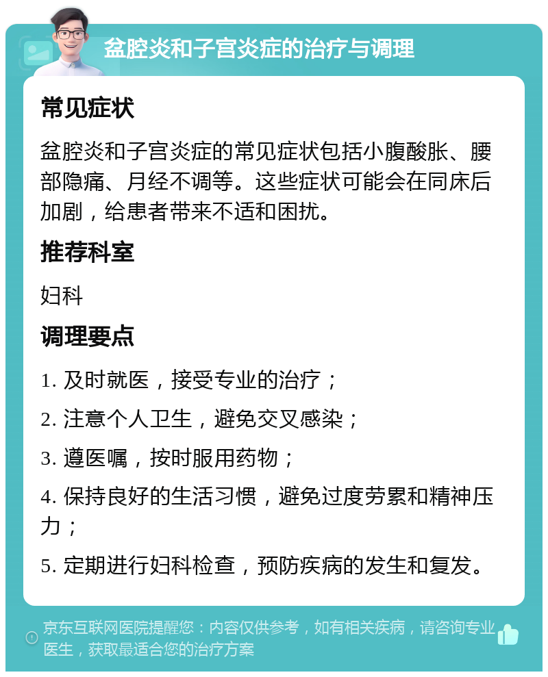 盆腔炎和子宫炎症的治疗与调理 常见症状 盆腔炎和子宫炎症的常见症状包括小腹酸胀、腰部隐痛、月经不调等。这些症状可能会在同床后加剧，给患者带来不适和困扰。 推荐科室 妇科 调理要点 1. 及时就医，接受专业的治疗； 2. 注意个人卫生，避免交叉感染； 3. 遵医嘱，按时服用药物； 4. 保持良好的生活习惯，避免过度劳累和精神压力； 5. 定期进行妇科检查，预防疾病的发生和复发。