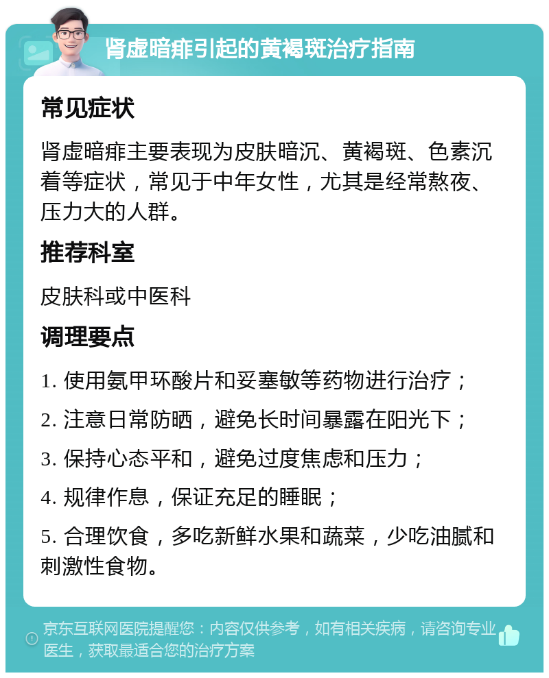 肾虚暗痱引起的黄褐斑治疗指南 常见症状 肾虚暗痱主要表现为皮肤暗沉、黄褐斑、色素沉着等症状，常见于中年女性，尤其是经常熬夜、压力大的人群。 推荐科室 皮肤科或中医科 调理要点 1. 使用氨甲环酸片和妥塞敏等药物进行治疗； 2. 注意日常防晒，避免长时间暴露在阳光下； 3. 保持心态平和，避免过度焦虑和压力； 4. 规律作息，保证充足的睡眠； 5. 合理饮食，多吃新鲜水果和蔬菜，少吃油腻和刺激性食物。