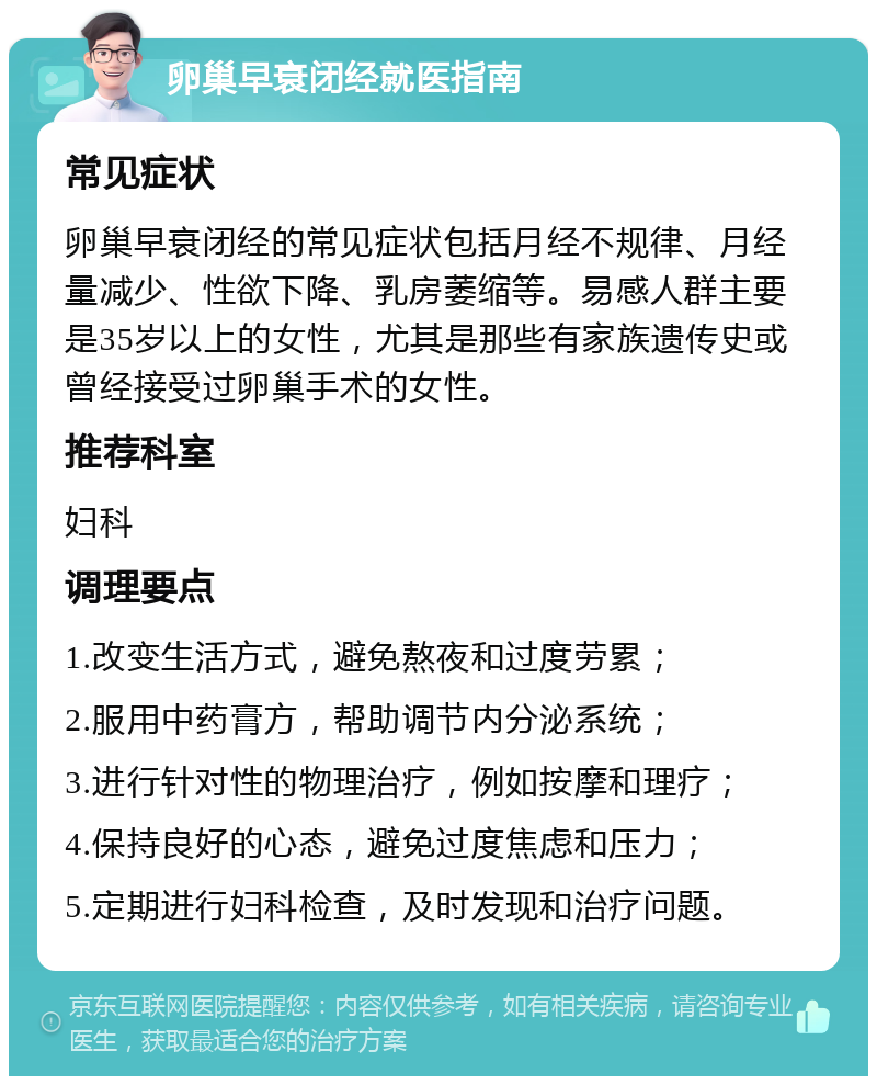 卵巢早衰闭经就医指南 常见症状 卵巢早衰闭经的常见症状包括月经不规律、月经量减少、性欲下降、乳房萎缩等。易感人群主要是35岁以上的女性，尤其是那些有家族遗传史或曾经接受过卵巢手术的女性。 推荐科室 妇科 调理要点 1.改变生活方式，避免熬夜和过度劳累； 2.服用中药膏方，帮助调节内分泌系统； 3.进行针对性的物理治疗，例如按摩和理疗； 4.保持良好的心态，避免过度焦虑和压力； 5.定期进行妇科检查，及时发现和治疗问题。