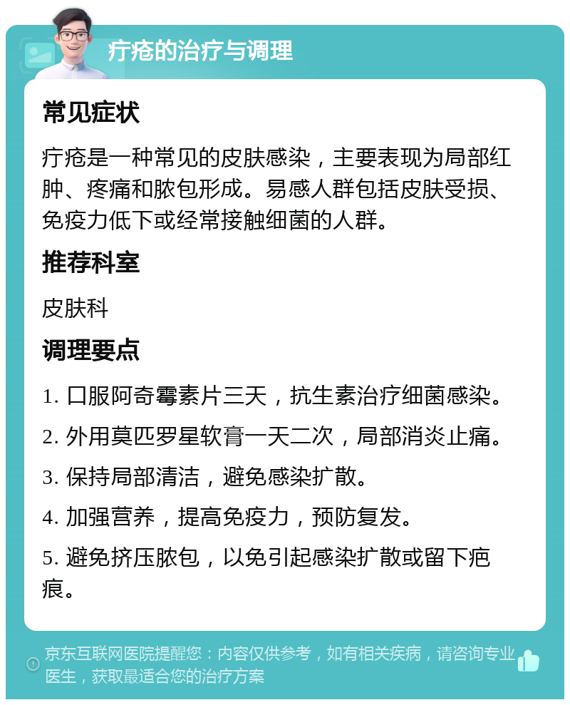 疔疮的治疗与调理 常见症状 疔疮是一种常见的皮肤感染，主要表现为局部红肿、疼痛和脓包形成。易感人群包括皮肤受损、免疫力低下或经常接触细菌的人群。 推荐科室 皮肤科 调理要点 1. 口服阿奇霉素片三天，抗生素治疗细菌感染。 2. 外用莫匹罗星软膏一天二次，局部消炎止痛。 3. 保持局部清洁，避免感染扩散。 4. 加强营养，提高免疫力，预防复发。 5. 避免挤压脓包，以免引起感染扩散或留下疤痕。