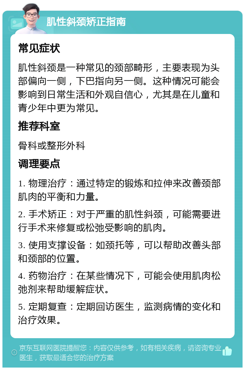 肌性斜颈矫正指南 常见症状 肌性斜颈是一种常见的颈部畸形，主要表现为头部偏向一侧，下巴指向另一侧。这种情况可能会影响到日常生活和外观自信心，尤其是在儿童和青少年中更为常见。 推荐科室 骨科或整形外科 调理要点 1. 物理治疗：通过特定的锻炼和拉伸来改善颈部肌肉的平衡和力量。 2. 手术矫正：对于严重的肌性斜颈，可能需要进行手术来修复或松弛受影响的肌肉。 3. 使用支撑设备：如颈托等，可以帮助改善头部和颈部的位置。 4. 药物治疗：在某些情况下，可能会使用肌肉松弛剂来帮助缓解症状。 5. 定期复查：定期回访医生，监测病情的变化和治疗效果。