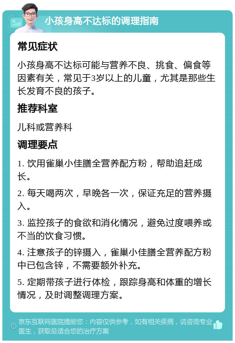 小孩身高不达标的调理指南 常见症状 小孩身高不达标可能与营养不良、挑食、偏食等因素有关，常见于3岁以上的儿童，尤其是那些生长发育不良的孩子。 推荐科室 儿科或营养科 调理要点 1. 饮用雀巢小佳膳全营养配方粉，帮助追赶成长。 2. 每天喝两次，早晚各一次，保证充足的营养摄入。 3. 监控孩子的食欲和消化情况，避免过度喂养或不当的饮食习惯。 4. 注意孩子的锌摄入，雀巢小佳膳全营养配方粉中已包含锌，不需要额外补充。 5. 定期带孩子进行体检，跟踪身高和体重的增长情况，及时调整调理方案。