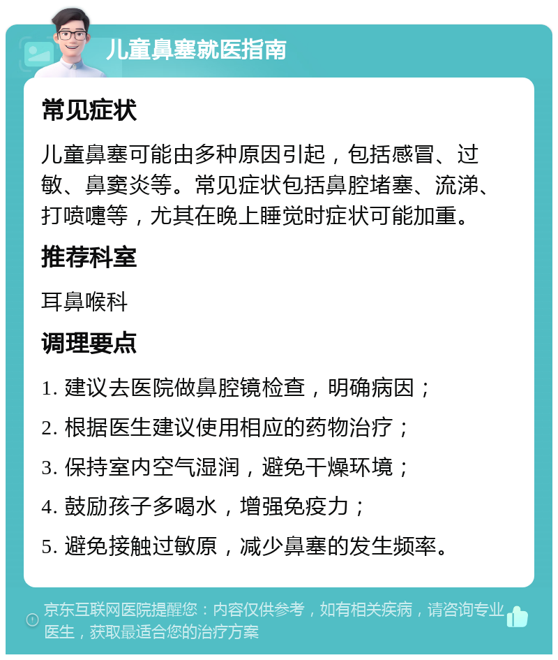 儿童鼻塞就医指南 常见症状 儿童鼻塞可能由多种原因引起，包括感冒、过敏、鼻窦炎等。常见症状包括鼻腔堵塞、流涕、打喷嚏等，尤其在晚上睡觉时症状可能加重。 推荐科室 耳鼻喉科 调理要点 1. 建议去医院做鼻腔镜检查，明确病因； 2. 根据医生建议使用相应的药物治疗； 3. 保持室内空气湿润，避免干燥环境； 4. 鼓励孩子多喝水，增强免疫力； 5. 避免接触过敏原，减少鼻塞的发生频率。