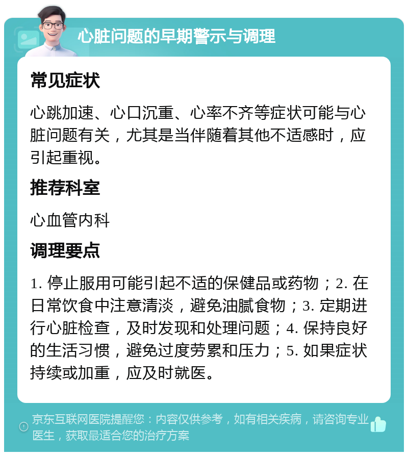 心脏问题的早期警示与调理 常见症状 心跳加速、心口沉重、心率不齐等症状可能与心脏问题有关，尤其是当伴随着其他不适感时，应引起重视。 推荐科室 心血管内科 调理要点 1. 停止服用可能引起不适的保健品或药物；2. 在日常饮食中注意清淡，避免油腻食物；3. 定期进行心脏检查，及时发现和处理问题；4. 保持良好的生活习惯，避免过度劳累和压力；5. 如果症状持续或加重，应及时就医。