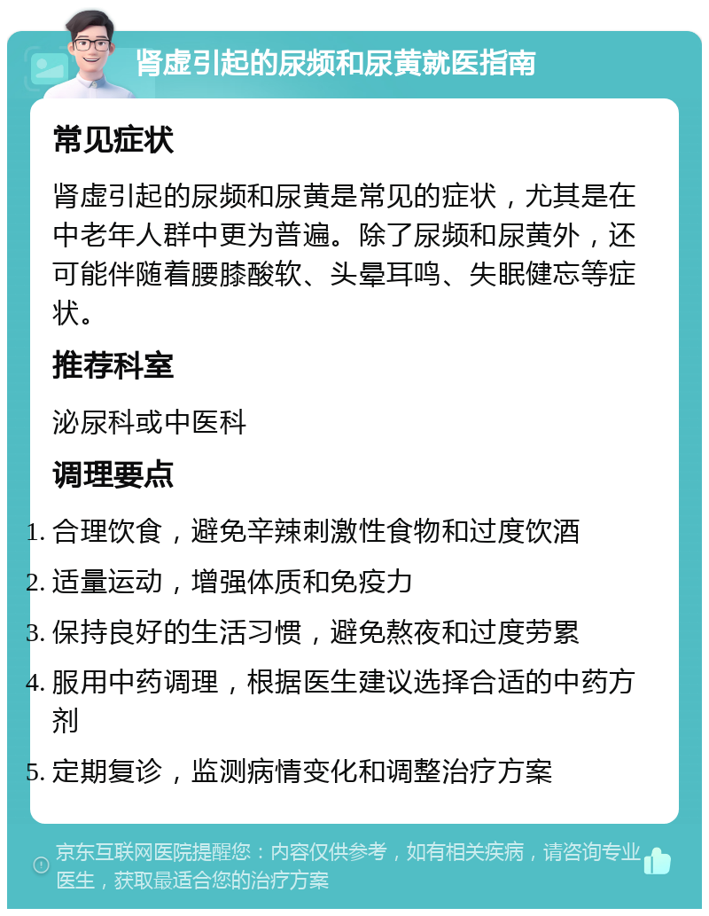 肾虚引起的尿频和尿黄就医指南 常见症状 肾虚引起的尿频和尿黄是常见的症状，尤其是在中老年人群中更为普遍。除了尿频和尿黄外，还可能伴随着腰膝酸软、头晕耳鸣、失眠健忘等症状。 推荐科室 泌尿科或中医科 调理要点 合理饮食，避免辛辣刺激性食物和过度饮酒 适量运动，增强体质和免疫力 保持良好的生活习惯，避免熬夜和过度劳累 服用中药调理，根据医生建议选择合适的中药方剂 定期复诊，监测病情变化和调整治疗方案