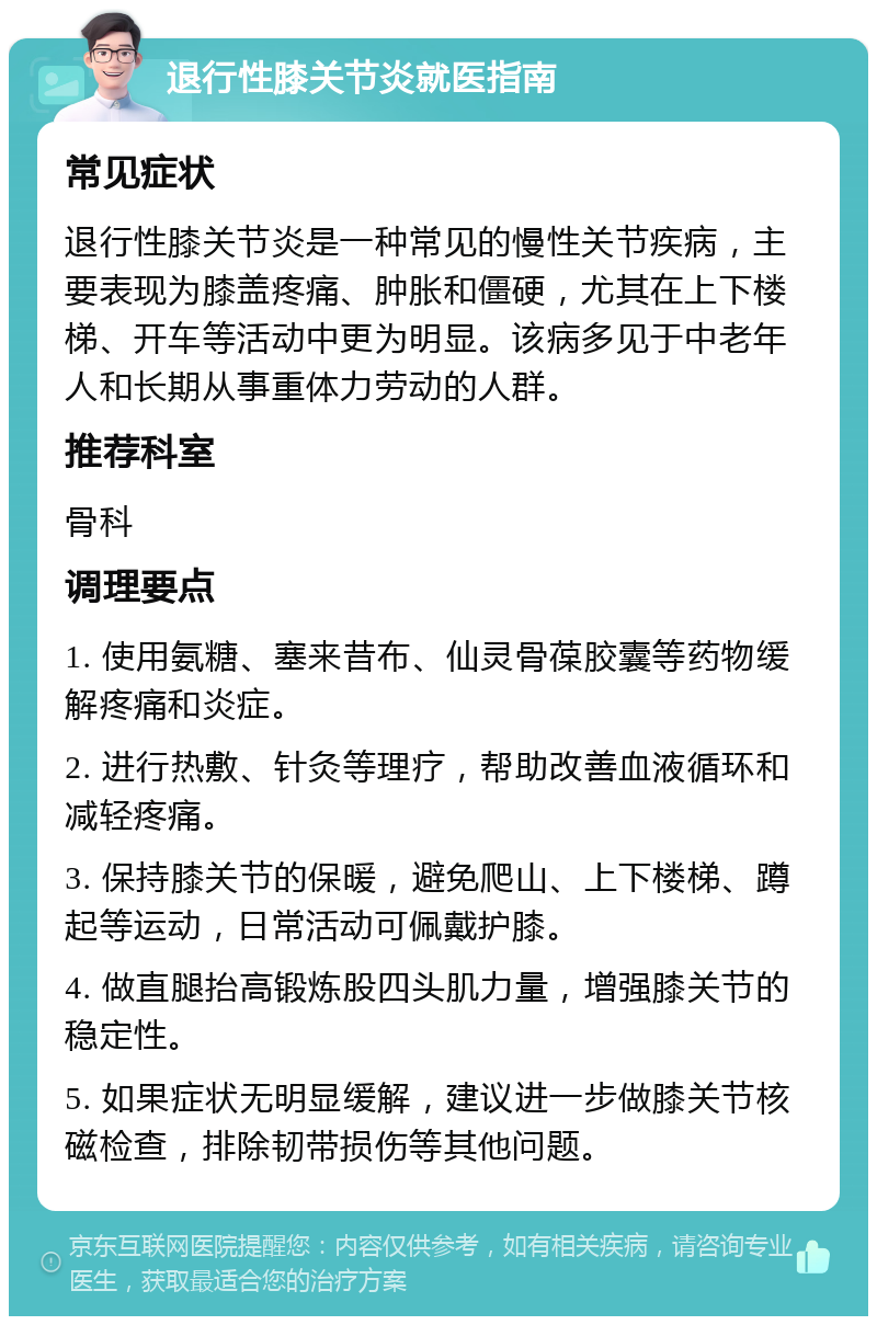 退行性膝关节炎就医指南 常见症状 退行性膝关节炎是一种常见的慢性关节疾病，主要表现为膝盖疼痛、肿胀和僵硬，尤其在上下楼梯、开车等活动中更为明显。该病多见于中老年人和长期从事重体力劳动的人群。 推荐科室 骨科 调理要点 1. 使用氨糖、塞来昔布、仙灵骨葆胶囊等药物缓解疼痛和炎症。 2. 进行热敷、针灸等理疗，帮助改善血液循环和减轻疼痛。 3. 保持膝关节的保暖，避免爬山、上下楼梯、蹲起等运动，日常活动可佩戴护膝。 4. 做直腿抬高锻炼股四头肌力量，增强膝关节的稳定性。 5. 如果症状无明显缓解，建议进一步做膝关节核磁检查，排除韧带损伤等其他问题。