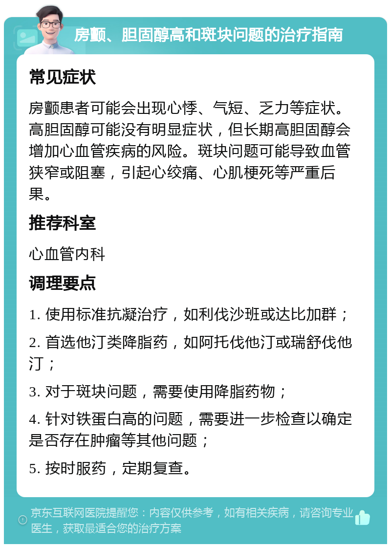 房颤、胆固醇高和斑块问题的治疗指南 常见症状 房颤患者可能会出现心悸、气短、乏力等症状。高胆固醇可能没有明显症状，但长期高胆固醇会增加心血管疾病的风险。斑块问题可能导致血管狭窄或阻塞，引起心绞痛、心肌梗死等严重后果。 推荐科室 心血管内科 调理要点 1. 使用标准抗凝治疗，如利伐沙班或达比加群； 2. 首选他汀类降脂药，如阿托伐他汀或瑞舒伐他汀； 3. 对于斑块问题，需要使用降脂药物； 4. 针对铁蛋白高的问题，需要进一步检查以确定是否存在肿瘤等其他问题； 5. 按时服药，定期复查。