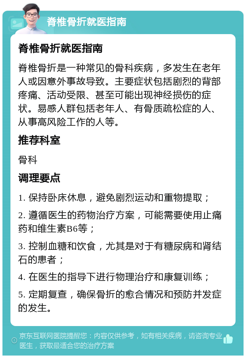 脊椎骨折就医指南 脊椎骨折就医指南 脊椎骨折是一种常见的骨科疾病，多发生在老年人或因意外事故导致。主要症状包括剧烈的背部疼痛、活动受限、甚至可能出现神经损伤的症状。易感人群包括老年人、有骨质疏松症的人、从事高风险工作的人等。 推荐科室 骨科 调理要点 1. 保持卧床休息，避免剧烈运动和重物提取； 2. 遵循医生的药物治疗方案，可能需要使用止痛药和维生素B6等； 3. 控制血糖和饮食，尤其是对于有糖尿病和肾结石的患者； 4. 在医生的指导下进行物理治疗和康复训练； 5. 定期复查，确保骨折的愈合情况和预防并发症的发生。