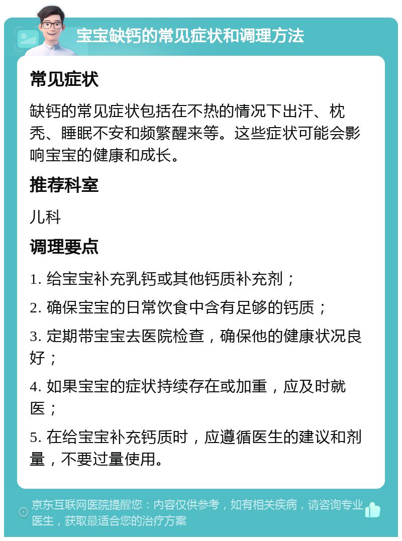 宝宝缺钙的常见症状和调理方法 常见症状 缺钙的常见症状包括在不热的情况下出汗、枕秃、睡眠不安和频繁醒来等。这些症状可能会影响宝宝的健康和成长。 推荐科室 儿科 调理要点 1. 给宝宝补充乳钙或其他钙质补充剂； 2. 确保宝宝的日常饮食中含有足够的钙质； 3. 定期带宝宝去医院检查，确保他的健康状况良好； 4. 如果宝宝的症状持续存在或加重，应及时就医； 5. 在给宝宝补充钙质时，应遵循医生的建议和剂量，不要过量使用。