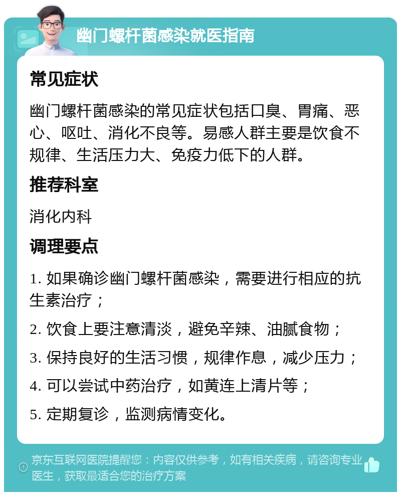 幽门螺杆菌感染就医指南 常见症状 幽门螺杆菌感染的常见症状包括口臭、胃痛、恶心、呕吐、消化不良等。易感人群主要是饮食不规律、生活压力大、免疫力低下的人群。 推荐科室 消化内科 调理要点 1. 如果确诊幽门螺杆菌感染，需要进行相应的抗生素治疗； 2. 饮食上要注意清淡，避免辛辣、油腻食物； 3. 保持良好的生活习惯，规律作息，减少压力； 4. 可以尝试中药治疗，如黄连上清片等； 5. 定期复诊，监测病情变化。