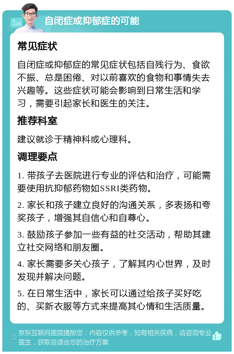 自闭症或抑郁症的可能 常见症状 自闭症或抑郁症的常见症状包括自残行为、食欲不振、总是困倦、对以前喜欢的食物和事情失去兴趣等。这些症状可能会影响到日常生活和学习，需要引起家长和医生的关注。 推荐科室 建议就诊于精神科或心理科。 调理要点 1. 带孩子去医院进行专业的评估和治疗，可能需要使用抗抑郁药物如SSRI类药物。 2. 家长和孩子建立良好的沟通关系，多表扬和夸奖孩子，增强其自信心和自尊心。 3. 鼓励孩子参加一些有益的社交活动，帮助其建立社交网络和朋友圈。 4. 家长需要多关心孩子，了解其内心世界，及时发现并解决问题。 5. 在日常生活中，家长可以通过给孩子买好吃的、买新衣服等方式来提高其心情和生活质量。