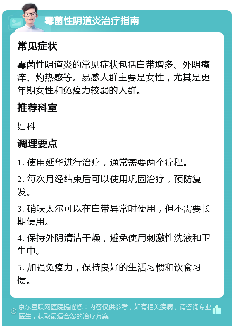 霉菌性阴道炎治疗指南 常见症状 霉菌性阴道炎的常见症状包括白带增多、外阴瘙痒、灼热感等。易感人群主要是女性，尤其是更年期女性和免疫力较弱的人群。 推荐科室 妇科 调理要点 1. 使用延华进行治疗，通常需要两个疗程。 2. 每次月经结束后可以使用巩固治疗，预防复发。 3. 硝呋太尔可以在白带异常时使用，但不需要长期使用。 4. 保持外阴清洁干燥，避免使用刺激性洗液和卫生巾。 5. 加强免疫力，保持良好的生活习惯和饮食习惯。