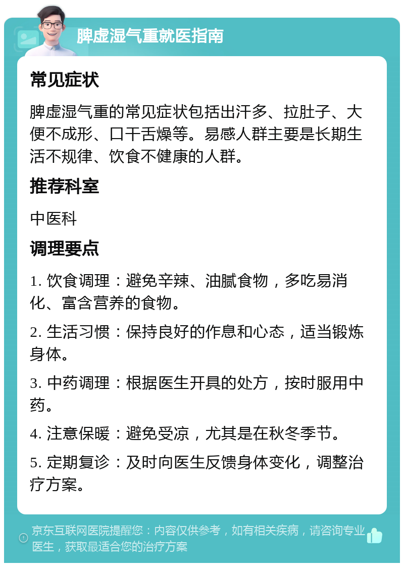 脾虚湿气重就医指南 常见症状 脾虚湿气重的常见症状包括出汗多、拉肚子、大便不成形、口干舌燥等。易感人群主要是长期生活不规律、饮食不健康的人群。 推荐科室 中医科 调理要点 1. 饮食调理：避免辛辣、油腻食物，多吃易消化、富含营养的食物。 2. 生活习惯：保持良好的作息和心态，适当锻炼身体。 3. 中药调理：根据医生开具的处方，按时服用中药。 4. 注意保暖：避免受凉，尤其是在秋冬季节。 5. 定期复诊：及时向医生反馈身体变化，调整治疗方案。