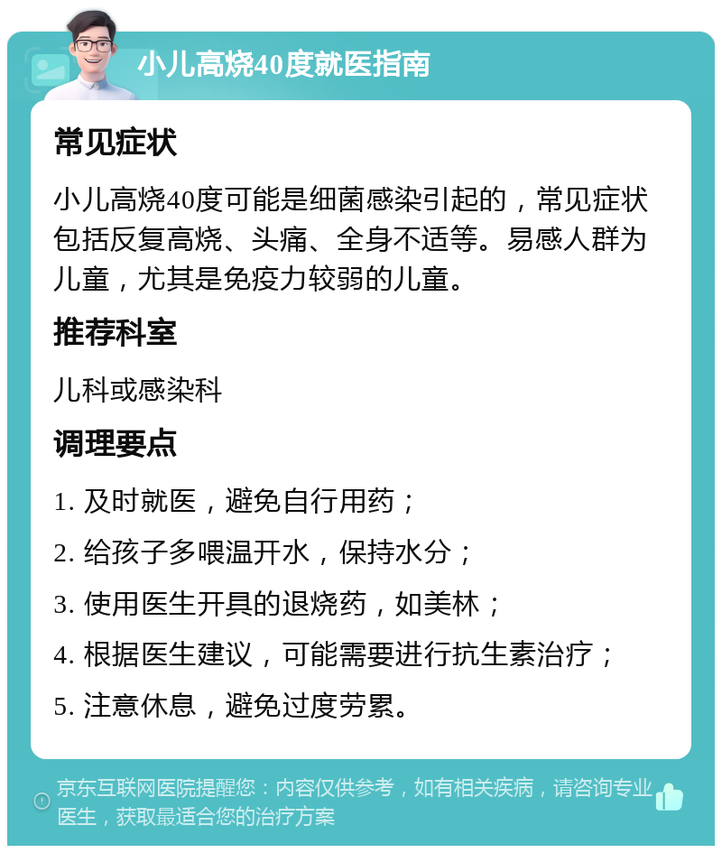 小儿高烧40度就医指南 常见症状 小儿高烧40度可能是细菌感染引起的，常见症状包括反复高烧、头痛、全身不适等。易感人群为儿童，尤其是免疫力较弱的儿童。 推荐科室 儿科或感染科 调理要点 1. 及时就医，避免自行用药； 2. 给孩子多喂温开水，保持水分； 3. 使用医生开具的退烧药，如美林； 4. 根据医生建议，可能需要进行抗生素治疗； 5. 注意休息，避免过度劳累。