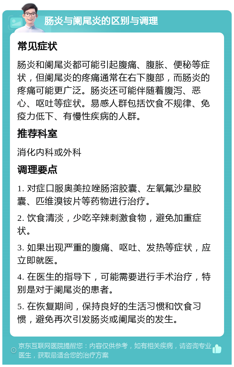 肠炎与阑尾炎的区别与调理 常见症状 肠炎和阑尾炎都可能引起腹痛、腹胀、便秘等症状，但阑尾炎的疼痛通常在右下腹部，而肠炎的疼痛可能更广泛。肠炎还可能伴随着腹泻、恶心、呕吐等症状。易感人群包括饮食不规律、免疫力低下、有慢性疾病的人群。 推荐科室 消化内科或外科 调理要点 1. 对症口服奥美拉唑肠溶胶囊、左氧氟沙星胶囊、匹维溴铵片等药物进行治疗。 2. 饮食清淡，少吃辛辣刺激食物，避免加重症状。 3. 如果出现严重的腹痛、呕吐、发热等症状，应立即就医。 4. 在医生的指导下，可能需要进行手术治疗，特别是对于阑尾炎的患者。 5. 在恢复期间，保持良好的生活习惯和饮食习惯，避免再次引发肠炎或阑尾炎的发生。