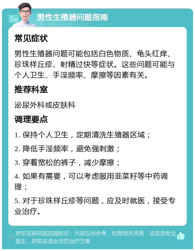 男性生殖器问题指南 常见症状 男性生殖器问题可能包括白色物质、龟头红痒、珍珠样丘疹、射精过快等症状。这些问题可能与个人卫生、手淫频率、摩擦等因素有关。 推荐科室 泌尿外科或皮肤科 调理要点 1. 保持个人卫生，定期清洗生殖器区域； 2. 降低手淫频率，避免强刺激； 3. 穿着宽松的裤子，减少摩擦； 4. 如果有需要，可以考虑服用韭菜籽等中药调理； 5. 对于珍珠样丘疹等问题，应及时就医，接受专业治疗。