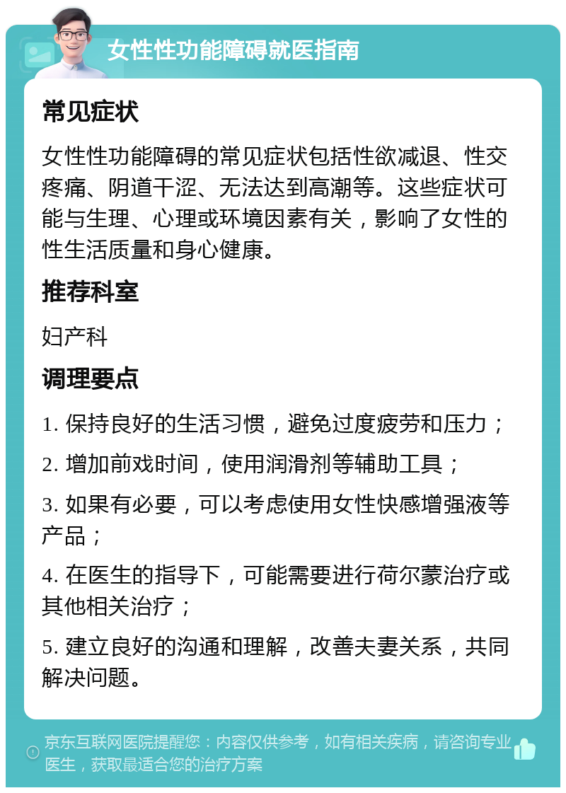 女性性功能障碍就医指南 常见症状 女性性功能障碍的常见症状包括性欲减退、性交疼痛、阴道干涩、无法达到高潮等。这些症状可能与生理、心理或环境因素有关，影响了女性的性生活质量和身心健康。 推荐科室 妇产科 调理要点 1. 保持良好的生活习惯，避免过度疲劳和压力； 2. 增加前戏时间，使用润滑剂等辅助工具； 3. 如果有必要，可以考虑使用女性快感增强液等产品； 4. 在医生的指导下，可能需要进行荷尔蒙治疗或其他相关治疗； 5. 建立良好的沟通和理解，改善夫妻关系，共同解决问题。