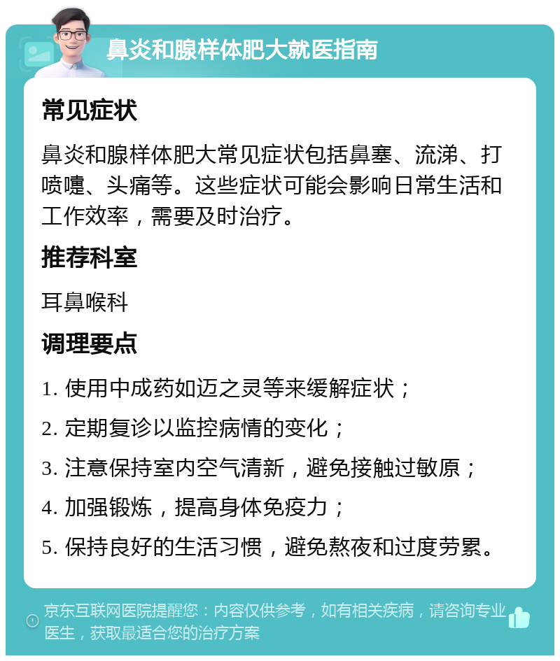 鼻炎和腺样体肥大就医指南 常见症状 鼻炎和腺样体肥大常见症状包括鼻塞、流涕、打喷嚏、头痛等。这些症状可能会影响日常生活和工作效率，需要及时治疗。 推荐科室 耳鼻喉科 调理要点 1. 使用中成药如迈之灵等来缓解症状； 2. 定期复诊以监控病情的变化； 3. 注意保持室内空气清新，避免接触过敏原； 4. 加强锻炼，提高身体免疫力； 5. 保持良好的生活习惯，避免熬夜和过度劳累。