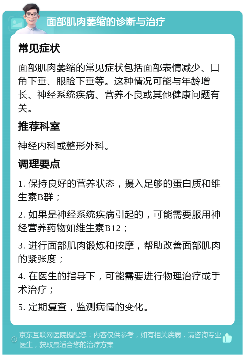 面部肌肉萎缩的诊断与治疗 常见症状 面部肌肉萎缩的常见症状包括面部表情减少、口角下垂、眼睑下垂等。这种情况可能与年龄增长、神经系统疾病、营养不良或其他健康问题有关。 推荐科室 神经内科或整形外科。 调理要点 1. 保持良好的营养状态，摄入足够的蛋白质和维生素B群； 2. 如果是神经系统疾病引起的，可能需要服用神经营养药物如维生素B12； 3. 进行面部肌肉锻炼和按摩，帮助改善面部肌肉的紧张度； 4. 在医生的指导下，可能需要进行物理治疗或手术治疗； 5. 定期复查，监测病情的变化。