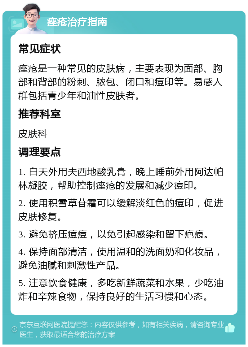 痤疮治疗指南 常见症状 痤疮是一种常见的皮肤病，主要表现为面部、胸部和背部的粉刺、脓包、闭口和痘印等。易感人群包括青少年和油性皮肤者。 推荐科室 皮肤科 调理要点 1. 白天外用夫西地酸乳膏，晚上睡前外用阿达帕林凝胶，帮助控制痤疮的发展和减少痘印。 2. 使用积雪草苷霜可以缓解淡红色的痘印，促进皮肤修复。 3. 避免挤压痘痘，以免引起感染和留下疤痕。 4. 保持面部清洁，使用温和的洗面奶和化妆品，避免油腻和刺激性产品。 5. 注意饮食健康，多吃新鲜蔬菜和水果，少吃油炸和辛辣食物，保持良好的生活习惯和心态。