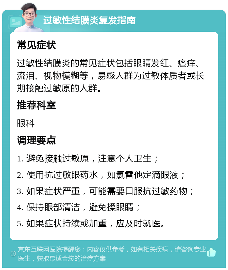 过敏性结膜炎复发指南 常见症状 过敏性结膜炎的常见症状包括眼睛发红、瘙痒、流泪、视物模糊等，易感人群为过敏体质者或长期接触过敏原的人群。 推荐科室 眼科 调理要点 1. 避免接触过敏原，注意个人卫生； 2. 使用抗过敏眼药水，如氯雷他定滴眼液； 3. 如果症状严重，可能需要口服抗过敏药物； 4. 保持眼部清洁，避免揉眼睛； 5. 如果症状持续或加重，应及时就医。