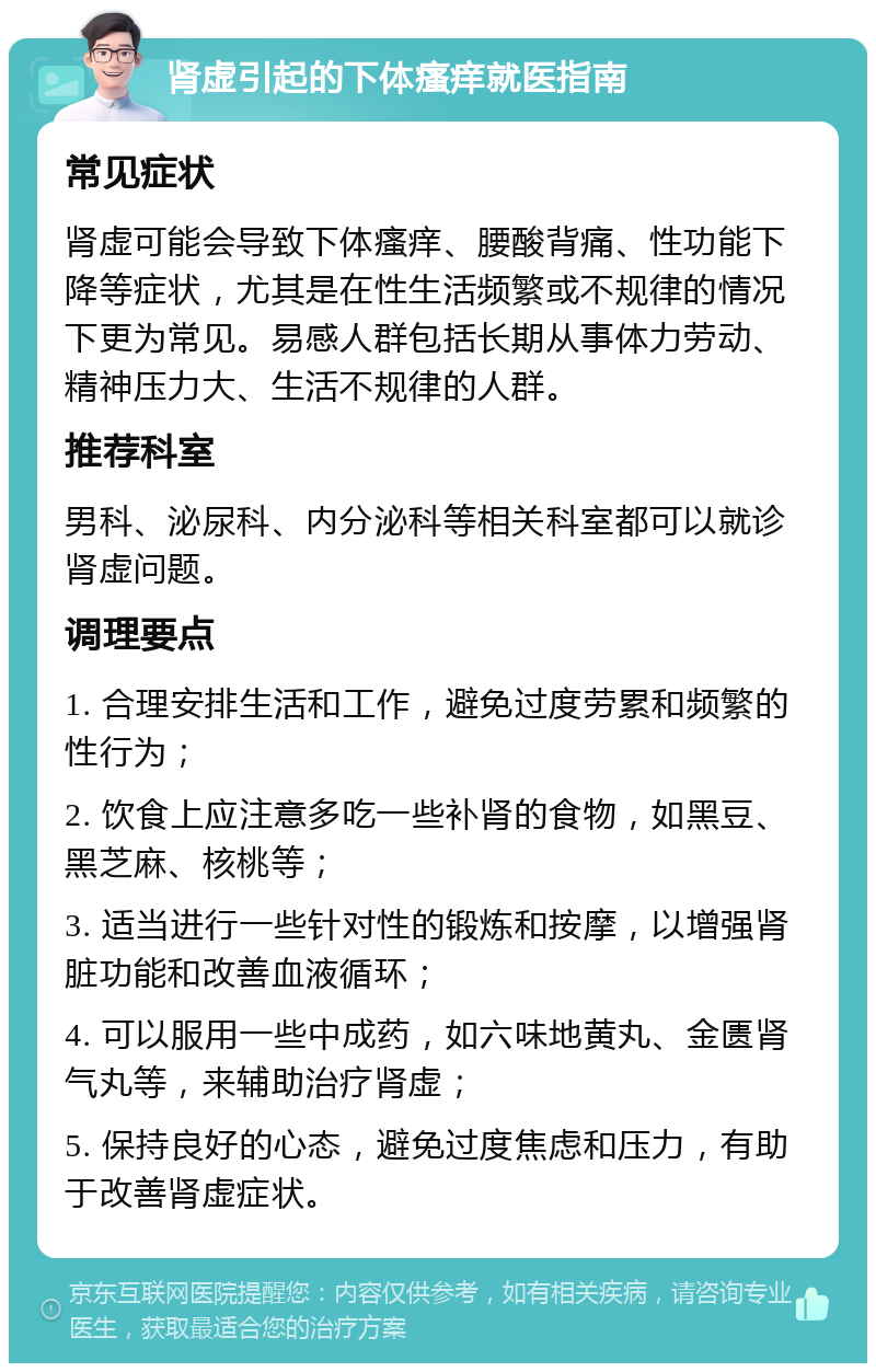 肾虚引起的下体瘙痒就医指南 常见症状 肾虚可能会导致下体瘙痒、腰酸背痛、性功能下降等症状，尤其是在性生活频繁或不规律的情况下更为常见。易感人群包括长期从事体力劳动、精神压力大、生活不规律的人群。 推荐科室 男科、泌尿科、内分泌科等相关科室都可以就诊肾虚问题。 调理要点 1. 合理安排生活和工作，避免过度劳累和频繁的性行为； 2. 饮食上应注意多吃一些补肾的食物，如黑豆、黑芝麻、核桃等； 3. 适当进行一些针对性的锻炼和按摩，以增强肾脏功能和改善血液循环； 4. 可以服用一些中成药，如六味地黄丸、金匮肾气丸等，来辅助治疗肾虚； 5. 保持良好的心态，避免过度焦虑和压力，有助于改善肾虚症状。