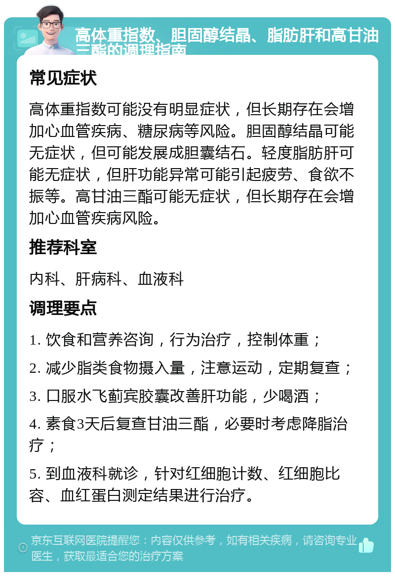 高体重指数、胆固醇结晶、脂肪肝和高甘油三酯的调理指南 常见症状 高体重指数可能没有明显症状，但长期存在会增加心血管疾病、糖尿病等风险。胆固醇结晶可能无症状，但可能发展成胆囊结石。轻度脂肪肝可能无症状，但肝功能异常可能引起疲劳、食欲不振等。高甘油三酯可能无症状，但长期存在会增加心血管疾病风险。 推荐科室 内科、肝病科、血液科 调理要点 1. 饮食和营养咨询，行为治疗，控制体重； 2. 减少脂类食物摄入量，注意运动，定期复查； 3. 口服水飞蓟宾胶囊改善肝功能，少喝酒； 4. 素食3天后复查甘油三酯，必要时考虑降脂治疗； 5. 到血液科就诊，针对红细胞计数、红细胞比容、血红蛋白测定结果进行治疗。