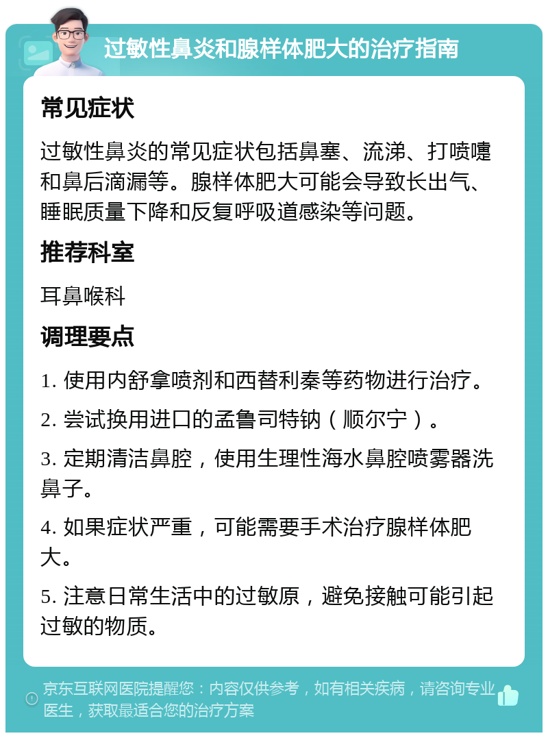 过敏性鼻炎和腺样体肥大的治疗指南 常见症状 过敏性鼻炎的常见症状包括鼻塞、流涕、打喷嚏和鼻后滴漏等。腺样体肥大可能会导致长出气、睡眠质量下降和反复呼吸道感染等问题。 推荐科室 耳鼻喉科 调理要点 1. 使用内舒拿喷剂和西替利秦等药物进行治疗。 2. 尝试换用进口的孟鲁司特钠（顺尔宁）。 3. 定期清洁鼻腔，使用生理性海水鼻腔喷雾器洗鼻子。 4. 如果症状严重，可能需要手术治疗腺样体肥大。 5. 注意日常生活中的过敏原，避免接触可能引起过敏的物质。