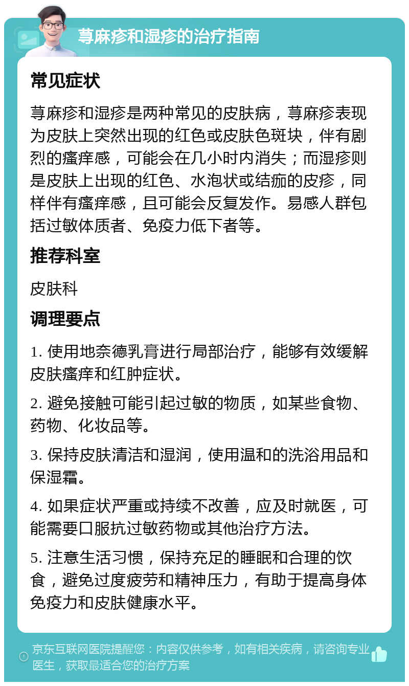 荨麻疹和湿疹的治疗指南 常见症状 荨麻疹和湿疹是两种常见的皮肤病，荨麻疹表现为皮肤上突然出现的红色或皮肤色斑块，伴有剧烈的瘙痒感，可能会在几小时内消失；而湿疹则是皮肤上出现的红色、水泡状或结痂的皮疹，同样伴有瘙痒感，且可能会反复发作。易感人群包括过敏体质者、免疫力低下者等。 推荐科室 皮肤科 调理要点 1. 使用地奈德乳膏进行局部治疗，能够有效缓解皮肤瘙痒和红肿症状。 2. 避免接触可能引起过敏的物质，如某些食物、药物、化妆品等。 3. 保持皮肤清洁和湿润，使用温和的洗浴用品和保湿霜。 4. 如果症状严重或持续不改善，应及时就医，可能需要口服抗过敏药物或其他治疗方法。 5. 注意生活习惯，保持充足的睡眠和合理的饮食，避免过度疲劳和精神压力，有助于提高身体免疫力和皮肤健康水平。