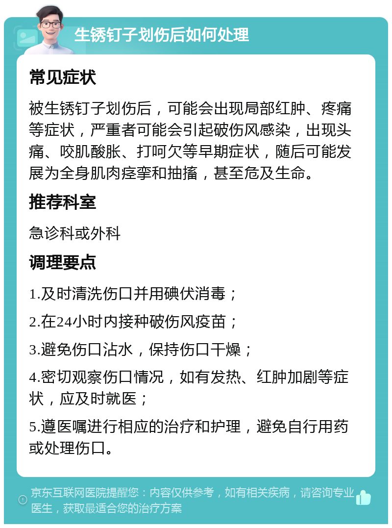 生锈钉子划伤后如何处理 常见症状 被生锈钉子划伤后，可能会出现局部红肿、疼痛等症状，严重者可能会引起破伤风感染，出现头痛、咬肌酸胀、打呵欠等早期症状，随后可能发展为全身肌肉痉挛和抽搐，甚至危及生命。 推荐科室 急诊科或外科 调理要点 1.及时清洗伤口并用碘伏消毒； 2.在24小时内接种破伤风疫苗； 3.避免伤口沾水，保持伤口干燥； 4.密切观察伤口情况，如有发热、红肿加剧等症状，应及时就医； 5.遵医嘱进行相应的治疗和护理，避免自行用药或处理伤口。