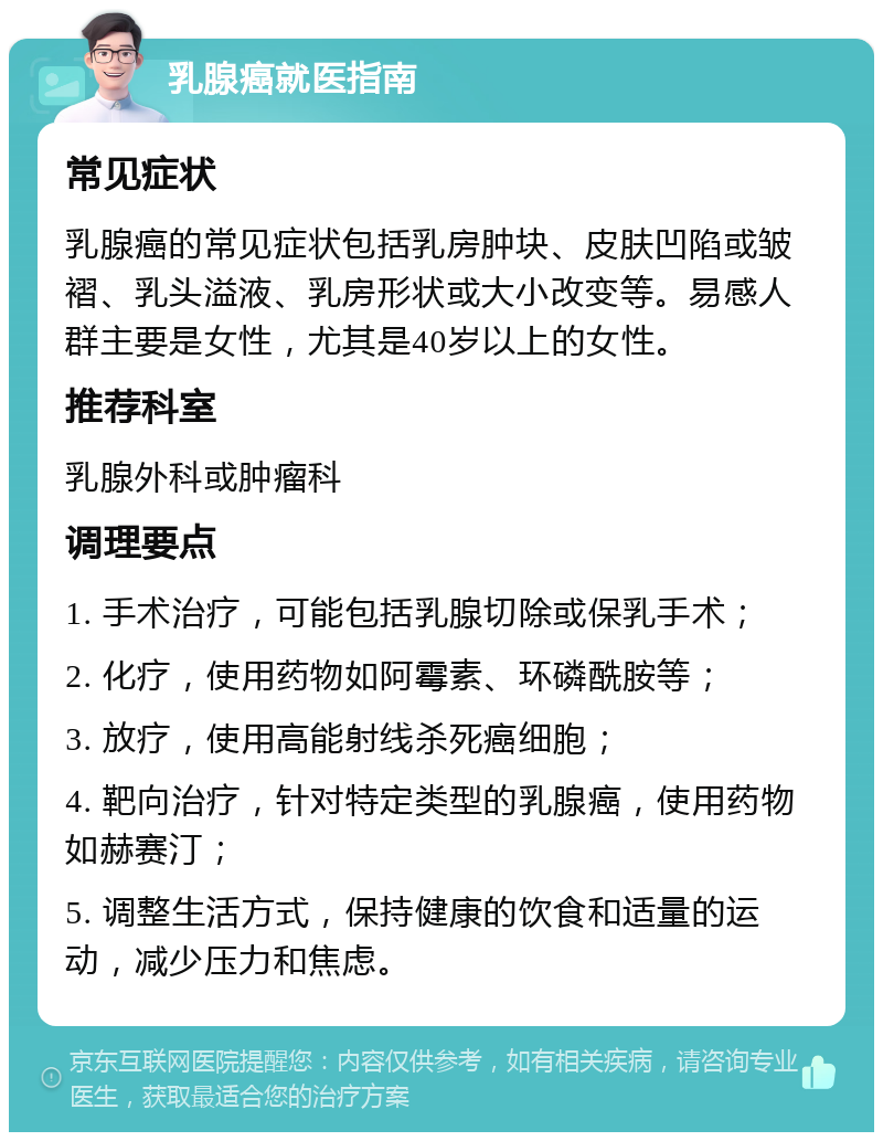 乳腺癌就医指南 常见症状 乳腺癌的常见症状包括乳房肿块、皮肤凹陷或皱褶、乳头溢液、乳房形状或大小改变等。易感人群主要是女性，尤其是40岁以上的女性。 推荐科室 乳腺外科或肿瘤科 调理要点 1. 手术治疗，可能包括乳腺切除或保乳手术； 2. 化疗，使用药物如阿霉素、环磷酰胺等； 3. 放疗，使用高能射线杀死癌细胞； 4. 靶向治疗，针对特定类型的乳腺癌，使用药物如赫赛汀； 5. 调整生活方式，保持健康的饮食和适量的运动，减少压力和焦虑。