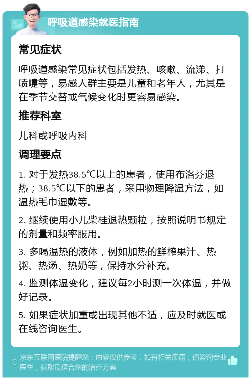 呼吸道感染就医指南 常见症状 呼吸道感染常见症状包括发热、咳嗽、流涕、打喷嚏等，易感人群主要是儿童和老年人，尤其是在季节交替或气候变化时更容易感染。 推荐科室 儿科或呼吸内科 调理要点 1. 对于发热38.5℃以上的患者，使用布洛芬退热；38.5℃以下的患者，采用物理降温方法，如温热毛巾湿敷等。 2. 继续使用小儿柴桂退热颗粒，按照说明书规定的剂量和频率服用。 3. 多喝温热的液体，例如加热的鲜榨果汁、热粥、热汤、热奶等，保持水分补充。 4. 监测体温变化，建议每2小时测一次体温，并做好记录。 5. 如果症状加重或出现其他不适，应及时就医或在线咨询医生。