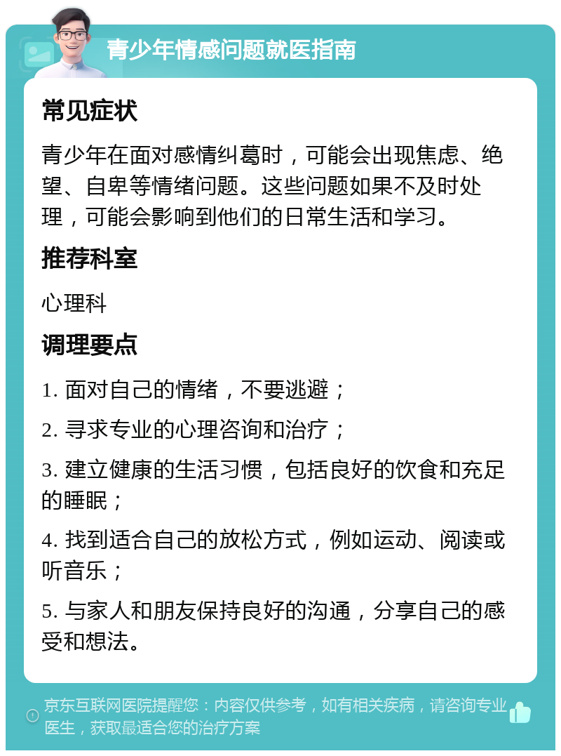 青少年情感问题就医指南 常见症状 青少年在面对感情纠葛时，可能会出现焦虑、绝望、自卑等情绪问题。这些问题如果不及时处理，可能会影响到他们的日常生活和学习。 推荐科室 心理科 调理要点 1. 面对自己的情绪，不要逃避； 2. 寻求专业的心理咨询和治疗； 3. 建立健康的生活习惯，包括良好的饮食和充足的睡眠； 4. 找到适合自己的放松方式，例如运动、阅读或听音乐； 5. 与家人和朋友保持良好的沟通，分享自己的感受和想法。