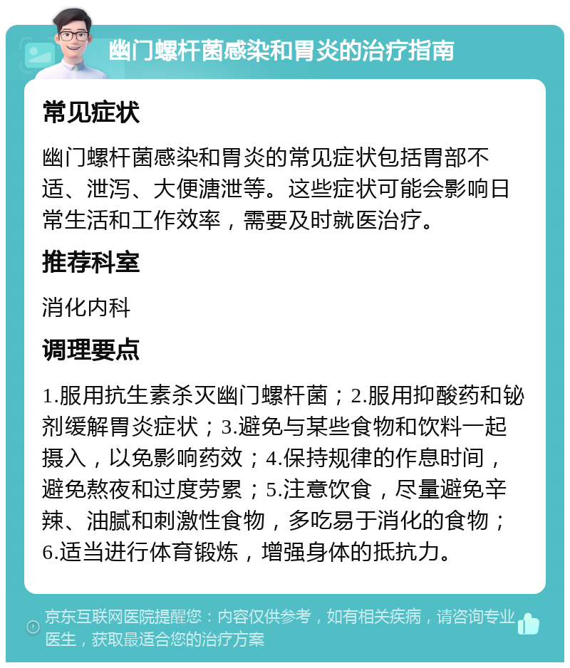 幽门螺杆菌感染和胃炎的治疗指南 常见症状 幽门螺杆菌感染和胃炎的常见症状包括胃部不适、泄泻、大便溏泄等。这些症状可能会影响日常生活和工作效率，需要及时就医治疗。 推荐科室 消化内科 调理要点 1.服用抗生素杀灭幽门螺杆菌；2.服用抑酸药和铋剂缓解胃炎症状；3.避免与某些食物和饮料一起摄入，以免影响药效；4.保持规律的作息时间，避免熬夜和过度劳累；5.注意饮食，尽量避免辛辣、油腻和刺激性食物，多吃易于消化的食物；6.适当进行体育锻炼，增强身体的抵抗力。