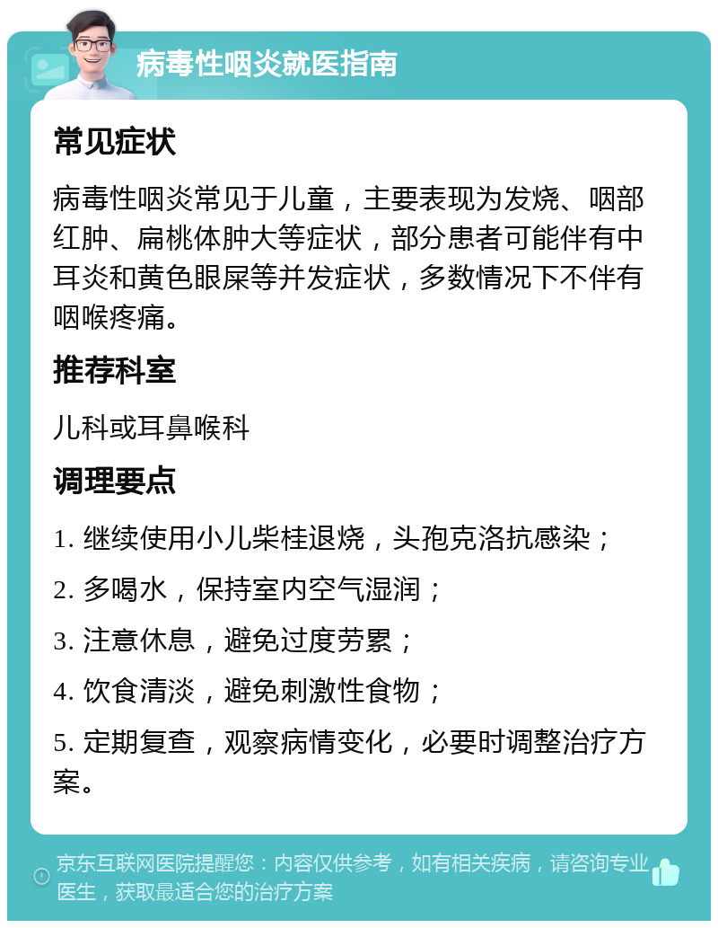 病毒性咽炎就医指南 常见症状 病毒性咽炎常见于儿童，主要表现为发烧、咽部红肿、扁桃体肿大等症状，部分患者可能伴有中耳炎和黄色眼屎等并发症状，多数情况下不伴有咽喉疼痛。 推荐科室 儿科或耳鼻喉科 调理要点 1. 继续使用小儿柴桂退烧，头孢克洛抗感染； 2. 多喝水，保持室内空气湿润； 3. 注意休息，避免过度劳累； 4. 饮食清淡，避免刺激性食物； 5. 定期复查，观察病情变化，必要时调整治疗方案。