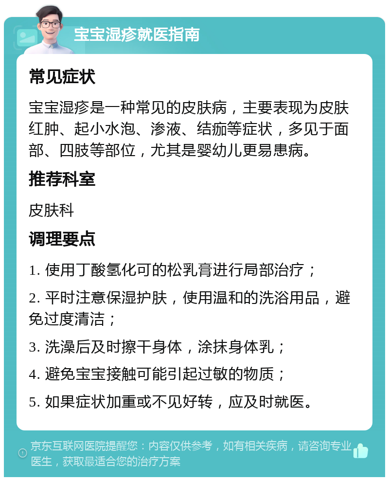 宝宝湿疹就医指南 常见症状 宝宝湿疹是一种常见的皮肤病，主要表现为皮肤红肿、起小水泡、渗液、结痂等症状，多见于面部、四肢等部位，尤其是婴幼儿更易患病。 推荐科室 皮肤科 调理要点 1. 使用丁酸氢化可的松乳膏进行局部治疗； 2. 平时注意保湿护肤，使用温和的洗浴用品，避免过度清洁； 3. 洗澡后及时擦干身体，涂抹身体乳； 4. 避免宝宝接触可能引起过敏的物质； 5. 如果症状加重或不见好转，应及时就医。